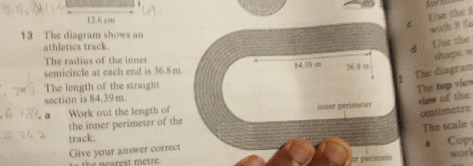 12.6 cm
c Use the 1 
with $ f 
13 The diagram shows an 
athletics track. dì 
Use the 
The radius of the inner 
shape w 
semicircle at each end is 36.8m. 84.39 m 36.8 m
2 The diagram 
The length of the straight 
The top viev 
section is 84.39m. 
a Work out the length of 
inner perimeter 
vew of the 
centimetre 
the inner perimeter of the 
The scale 
track. 
a Cop 
Give your answer correct 
er perimeter 
to the nearest metre. work