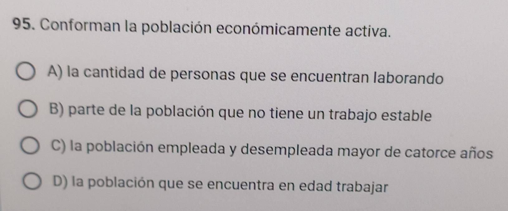 Conforman la población económicamente activa.
A) la cantidad de personas que se encuentran laborando
B) parte de la población que no tiene un trabajo estable
C) la población empleada y desempleada mayor de catorce años
D) la población que se encuentra en edad trabajar