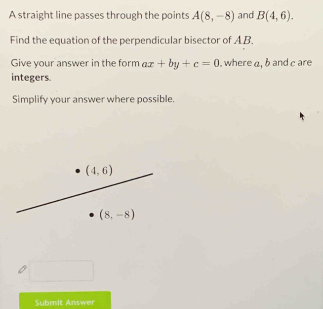 A straight line passes through the points A(8,-8) and B(4,6).
Find the equation of the perpendicular bisector of AB.
Give your answer in the form ax+by+c=0 , where a, b and c are
integers.
Simplify your answer where possible.
Submit Answer