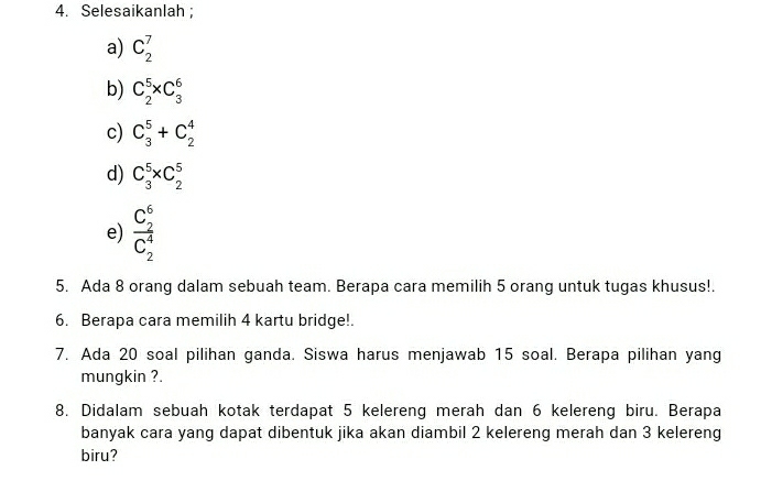 Selesaikanlah ； 
a) C_2^(7
b) C_2^5* C_3^6
c) C_3^5+C_2^4
d) C_3^5* C_2^5
e) frac (C_2)^6)(C_2)^4
5. Ada 8 orang dalam sebuah team. Berapa cara memilih 5 orang untuk tugas khusus!. 
6. Berapa cara memilih 4 kartu bridge!. 
7. Ada 20 soal pilihan ganda. Siswa harus menjawab 15 soal. Berapa pilihan yang 
mungkin ?. 
8. Didalam sebuah kotak terdapat 5 kelereng merah dan 6 kelereng biru. Berapa 
banyak cara yang dapat dibentuk jika akan diambil 2 kelereng merah dan 3 kelereng 
biru?