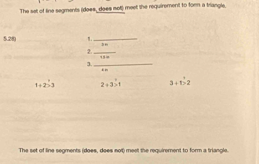 The set of line segments (does, does not) meet the requirement to form a triangle. 
5.28) 1._
3 in
2._
5 in
3._
4 in
1+2>3 2+3>1 3+1>2
The set of line segments (does, does not) meet the requirement to form a triangle.