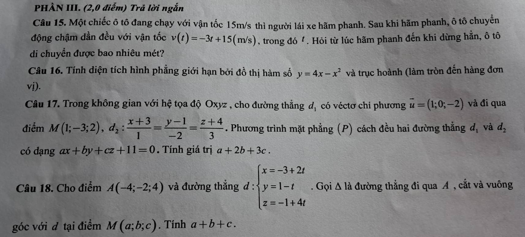 PHÀN III. (2,0 điểm) Trả lời ngắn 
Câu 15. Một chiếc ô tô đang chạy với vận tốc 15m/s thì người lái xe hãm phanh. Sau khi hãm phanh, ô tô chuyển 
động chậm dần đều với vận tốc v(t)=-3t+15(m/s) , trong đó . Hỏi từ lúc hãm phanh đến khi dừng hằn, ô tô 
di chuyển được bao nhiêu mét? 
Câu 16. Tính diện tích hình phẳng giới hạn bởi đồ thị hàm số y=4x-x^2 và trục hoành (làm tròn đến hàng đơn
vj). 
Câu 17. Trong không gian với hệ tọa độ Oxyz , cho đường thẳng d_1 có véctơ chỉ phương vector u=(1;0;-2) và đi qua 
điểm M(1;-3;2), d_2: (x+3)/1 = (y-1)/-2 = (z+4)/3 . Phương trình mặt phẳng (P) cách đều hai đường thắng d_1 và d_2
có dạng ax+by+cz+11=0. Tính giá trị a+2b+3c. 
Câu 18. Cho điểm A(-4;-2;4) và đường thắng d:beginarrayl x=-3+2t y=1-t z=-1+4tendarray.. Gọi △ ldot  đường thắng đi qua A , cắt và vuông 
góc với đ tại điểm M(a;b;c). Tính a+b+c.