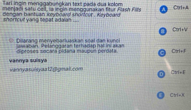 Tari ingin menggabungkan text pada dua kolom
menjadi satu cell, ia ingin menggunakan fitur Flash Fills A Ctrl+A
dengan bantuan keyboard shortcut . Keyboard
shortcut yang tepat adalah ....
B Ctrl+V
○ Dilarang menyebarluaskan soal dan kunci
jawaban. Pelanggaran terhadap hal ini akan
diproses secara pidana maupun perdata. C Ctrl+F
vannya suisya
vannyasuisyaa12@gmail.com
D Ctrl+E
E Ctrl+X