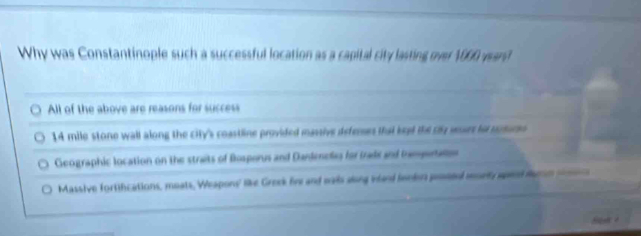 Why was Constantinople such a successful location as a capital city lasting over 1000 ward
All of the above are reasons for success
14 mile stone wall along the city's coastline provided massive deferses that keet the cy surs to mrsures
Geographic location on the straits of Besporus and Dardenelas for trads and bampertato
Massive fortifications, moats, Weapons' like Greek fire and wais along iand benlers pessed mmrly apend larm