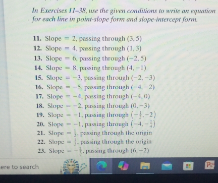 In Exercises 11-38, use the given conditions to write an equation 
for each line in point-slope form and slope-intercept form. 
11. Slope =2 , passing through (3,5)
12. Slope =4 , passing through (1,3)
13. Slope =6 , passing through (-2,5)
14. Slope =8 , passing through (4,-1)
15. Slope =-3 , passing through (-2,-3)
16. Slope =-5 , passing through (-4,-2)
17. Slope =-4 , passing through (-4,0)
18. Slope =-2 , passing through (0,-3)
19. Slope =-1 , passing through (- 1/2 ,-2)
20. Slope =-1 , passing through (-4,- 1/4 )
21. Slope = 1/2  , passing through the origin 
22. Slope = 1/3  , passing through the origin 
23. Slope =- 2/3  , passing through (6,-2)
ere to search