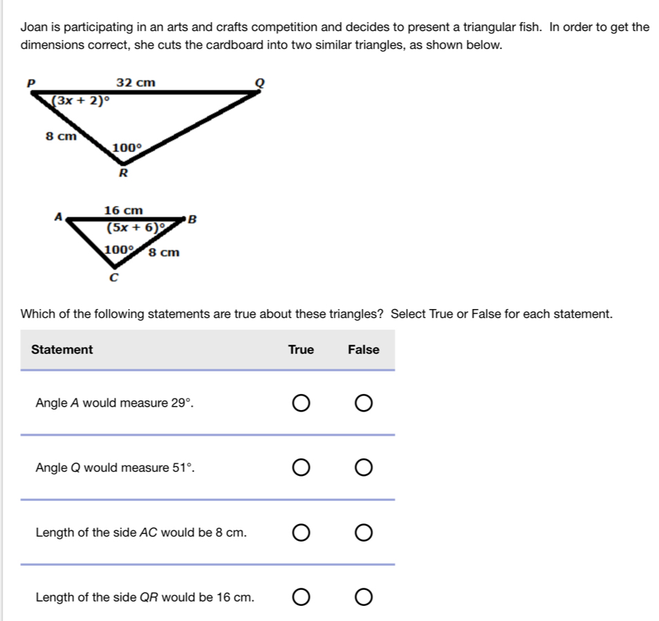 Joan is participating in an arts and crafts competition and decides to present a triangular fish. In order to get the
dimensions correct, she cuts the cardboard into two similar triangles, as shown below.
Which of the following statements are true about these triangles? Select True or False for each statement.
Statement True False
Angle A would measure 29°.
_
Angle Q would measure 51°.
_
Length of the side AC would be 8 cm.
_
Length of the side QR would be 16 cm.