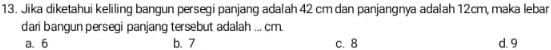 Jika diketahui keliling bangun persegi panjang adalah 42 cm dan panjangnya adalah 12cm, maka lebar
dari bangun persegi panjang tersebut adalah ... cm.
a. 6 b. 7 c. 8 d. 9