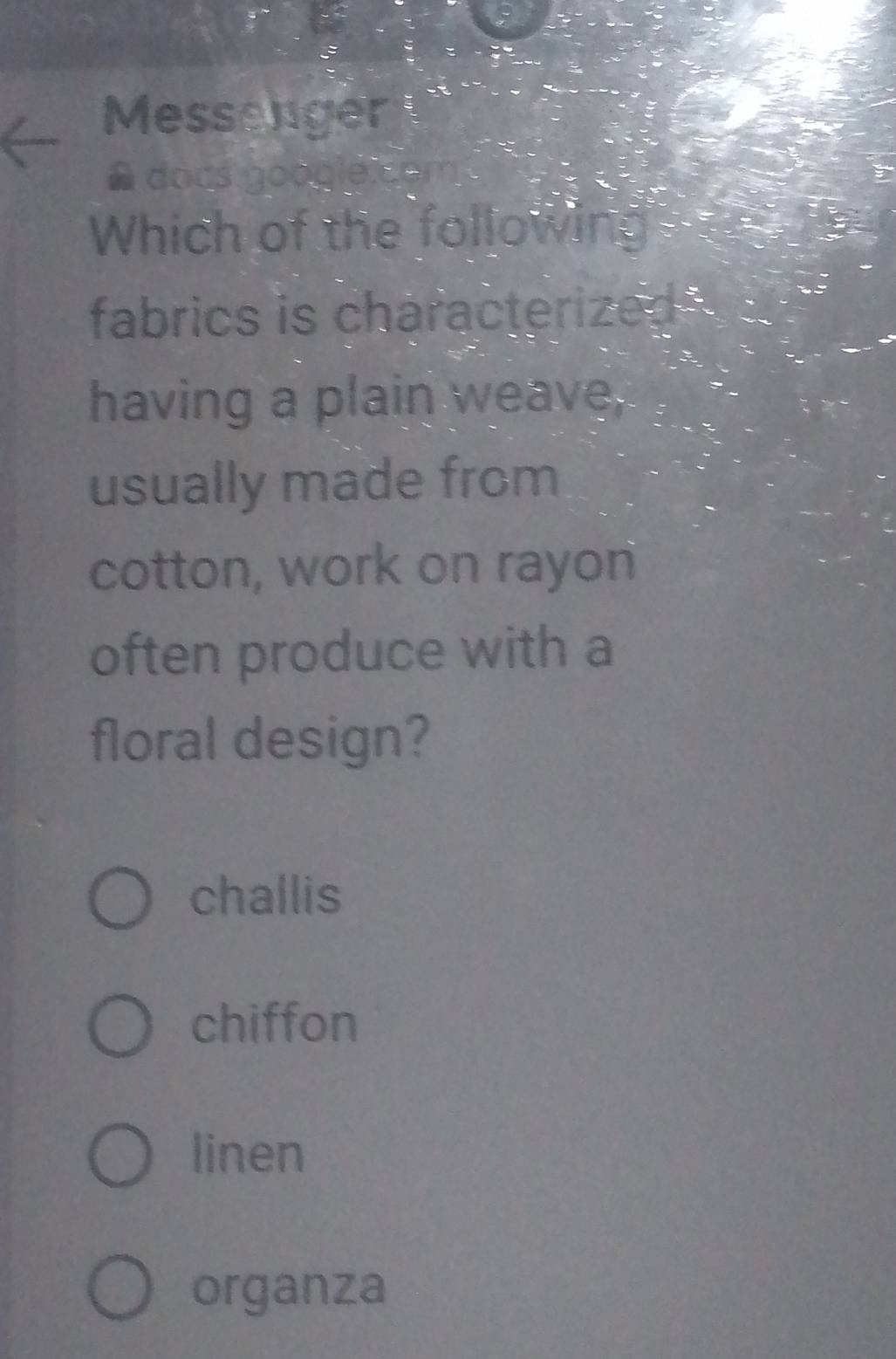 Messenger
# docs googie.com
Which of the following
fabrics is characterized 
having a plain weave,
usually made from
cotton, work on rayon
often produce with a
floral design?
challis
chiffon
linen
organza