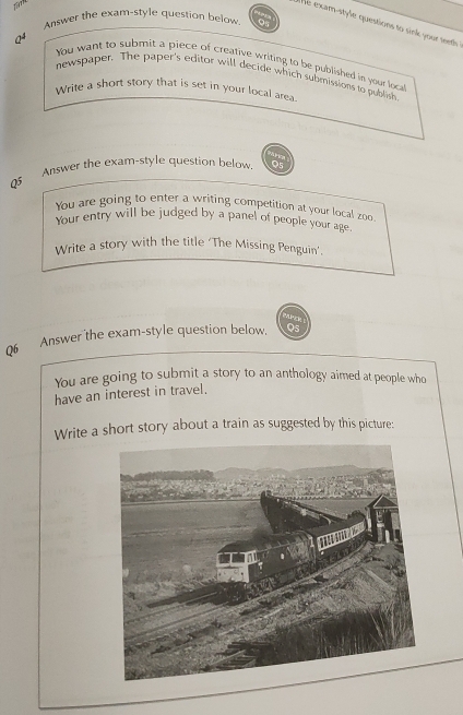 Tim 
Answer the exam-style question below Q5 
e exam-style questions to sink your teeth 
Q4 
You want to submit a piece of creative writing to be published in your loca 
newspaper. The paper's editor will decide which submissions to publish 
Write a short story that is set in your local area. 

0 Answer the exam-style question below. Q5 
You are going to enter a writing competition at your local zoo 
Your entry will be judged by a panel of people your age. 
Write a story with the title ‘The Missing Penguin’. 

06 Answer the exam-style question below. Q5 
You are going to submit a story to an anthology aimed at people who 
have an interest in travel. 
Write a short story about a train as suggested by this picture: