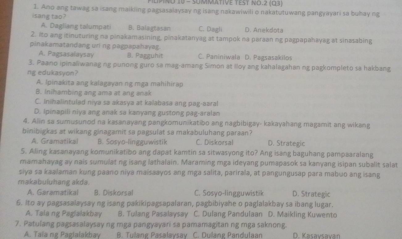 PILIPINO 10 - SUMMATIVE TEST NO.2 (Q3)
1. Ano ang tawag sa isang maikiing pagsasalaysay ng isang nakawiwili o nakatutuwang pangyayari sa buhay ng
isang tao?
A. Dagliang talumpati B. Balagtasan C. Dagli D. Anekdota
2. Ito ang itinuturing na pinakamasining, pinakatanyag at tampok na paraan ng pagpapahayag at sinasabing
pinakamatandang uri ng pagpapahayag.
A. Pagsasalaysay B. Pagguhit C. Paniniwala D. Pagsasakilos
3. Paano ipinaliwanag ng punong guro sa mag-amang Simon at lloy ang kahalagahan ng pagkompleto sa hakbang
ng edukasyon?
A. Ipinakita ang kalagayan ng mga mahihirap
B. Inihambing ang ama at ang anak
C. Inihalintulad niya sa akasya at kalabasa ang pag-aaral
D. Ipinapili niya ang anak sa kanyang gustong pag-aralan
4. Alin sa sumusunod na kasanayang pangkomunikatibo ang nagbibigay- kakayahang magamit ang wikang
binibigkas at wikang ginagamit sa pagsulat sa makabuluhang paraan?
A. Gramatikal B. Sosyo-lingguwistik C. Diskorsal D. Strategic
5. Aling kasanayang komunikatibo ang dapat kamtin sa sitwasyong ito? Ang isang baguhang pampaaralang
mamahayag ay nais sumulat ng isang lathalain. Maraming mga ideyang pumapasok sa kanyang isipan subalit salat
siya sa kaalaman kung paano niya maisaayos ang mga salita, parirala, at pangungusap para mabuo ang isang
makabuluhang akda.
A. Garamatikal B. Diskorsal C. Sosyo-lingguwistik D. Strategic
6. Ito ay pagsasalaysay ng isang pakikipagsapalaran, pagbibiyahe o paglalakbay sa ibang lugar.
A. Tala ng Paglalakbay B. Tulang Pasalaysay C. Dulang Pandulaan D. Maikling Kuwento
7. Patulang pagsasalaysay ng mga pangyayari sa pamamagitan ng mga saknong.
A. Tala ng Pagialakbay B. Tulang Pasalaysay C. Dulang Pandulaan D. Kasaysayan