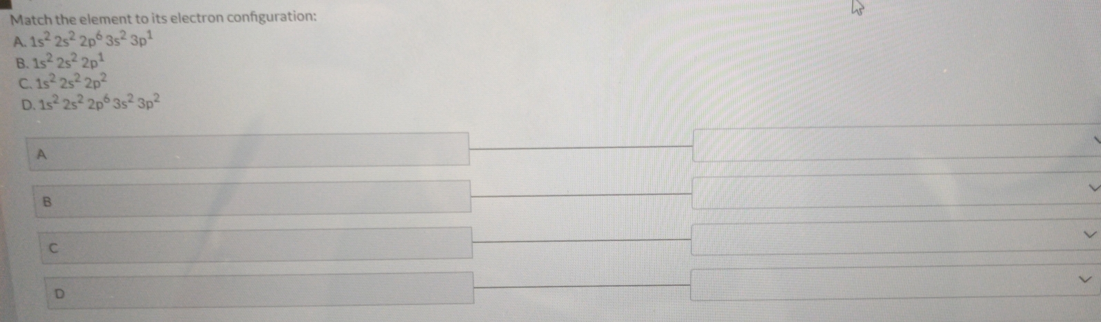 Match the element to its electron confguration:
A. 1s^22s^22p^63s^23p^1
B. 1s^22s^22p^1
C. 1s^22s^22p^2
D. 1s^22s^22p^63s^23p^2
A
B
C
D