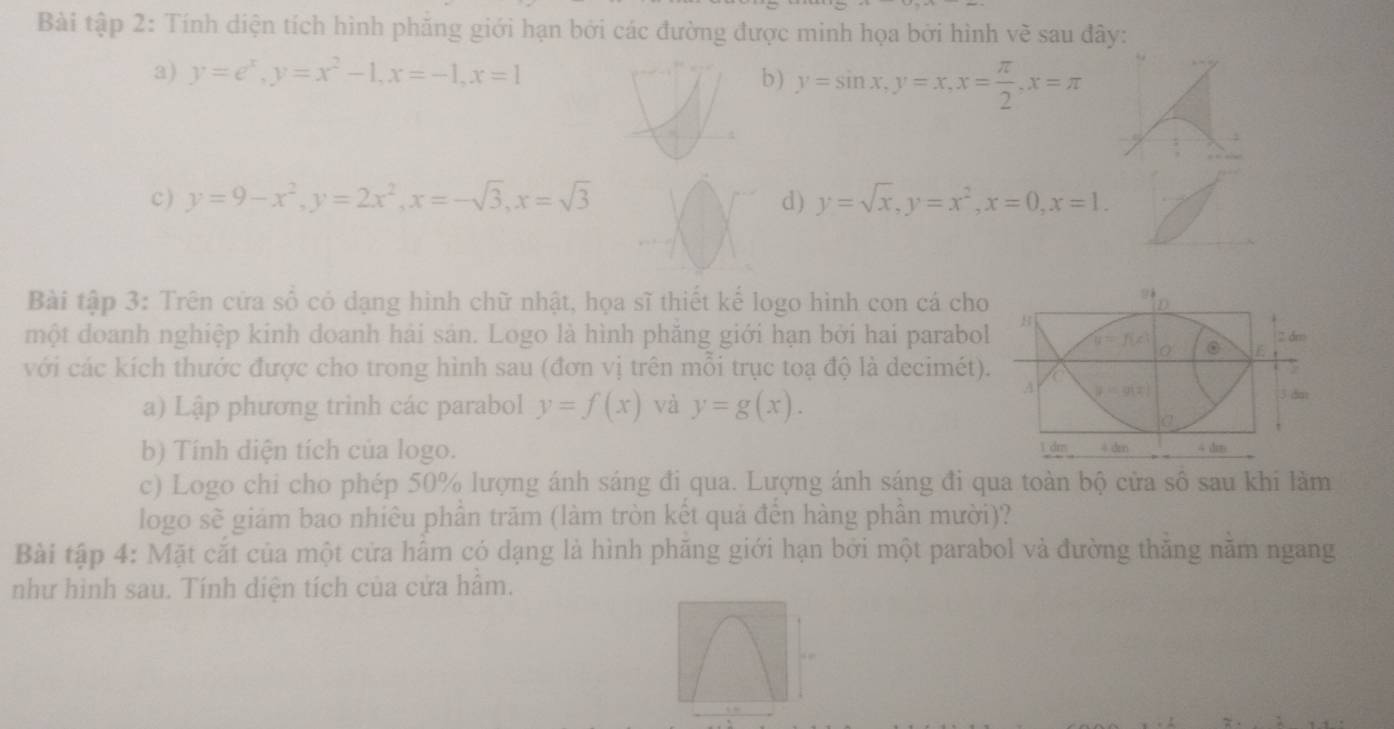 Bài tập 2: Tính diện tích hình phăng giới hạn bởi các đường được minh họa bởi hình về sau đây:
a) y=e^x, y=x^2-1, x=-1, x=1 b) y=sin x, y=x, x= π /2 , x=π
c ) y=9-x^2, y=2x^2, x=-sqrt(3), x=sqrt(3) d) y=sqrt(x), y=x^2, x=0, x=1. 
yè
Bài tập 3: Trên cửa số có dạng hình chữ nhật, họa sĩ thiết kế logo hình con cá cho D
một doanh nghiệp kinh doanh hải sản. Logo là hình phăng giới hạn bởi hai parabol B
2 dm
u=f(c) 0 E
0
với các kích thước được cho trong hình sau (đơn vị trên mỗi trục toạ độ là decimét).
a) Lập phương trình các parabol y=f(x) và y=g(x).
A y=g(x) 3 dm
1 dm
b) Tính diện tích của logo. 4 dmn 4 d
c) Logo chi cho phép 50% lượng ánh sáng đi qua. Lượng ánh sáng đi qua toàn bộ cửa sô sau khi làm
logo sẽ giám bao nhiêu phần trăm (làm tròn kết quả đến hàng phần mười)?
Bài tập 4: Mặt cắt của một cửa hấm có dạng là hình phăng giới hạn bởi một parabol và đường thăng năm ngang
như hình sau. Tính diện tích của cửa hầm.