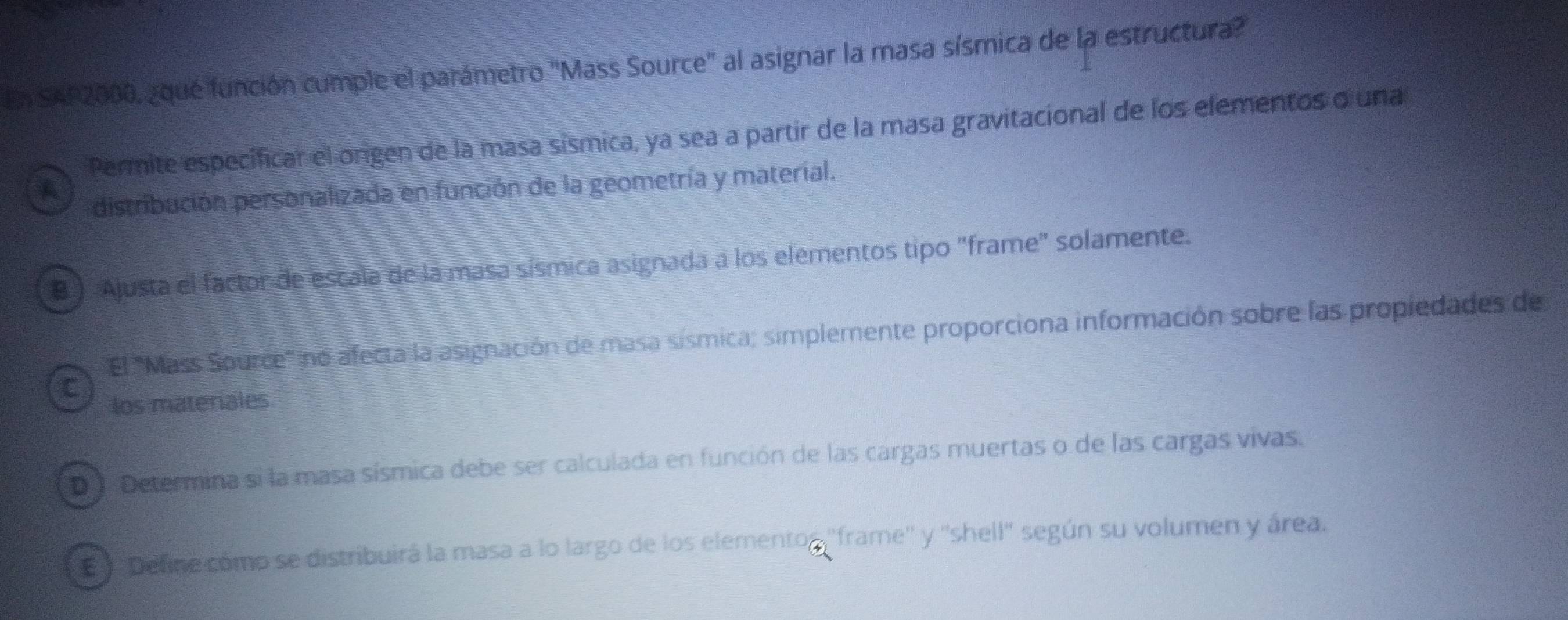 En SAP2000, ¿qué función cumple el parámetro "Mass Source" al asignar la masa sísmica de la estructura?
Permite especificar el origen de la masa sísmica, ya sea a partir de la masa gravitacional de los elementos o una
A
distribución personalizada en función de la geometría y material.
B ) Ajusta el factor de escala de la masa sísmica asignada a los elementos tipo "frame" solamente.
El '''Mass Source'' no afecta la asignación de masa sísmica; simplemente proporciona información sobre las propiedades de
C
los materiales
D J Determina si la masa sísmica debe ser calculada en función de las cargas muertas o de las cargas vivas.
'Define como se distribuirá la masa a lo largo de los elementos ''frame'' y ''shell'' según su volumen y área.