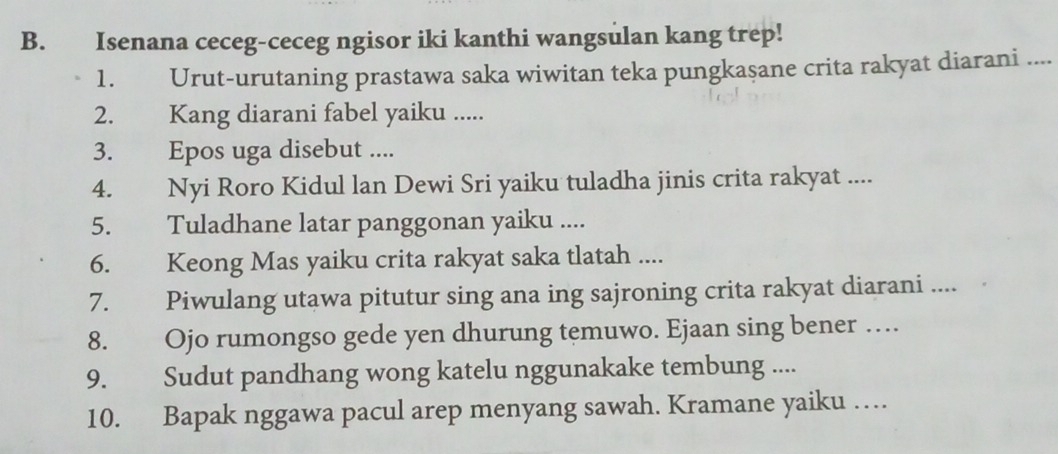 Isenana ceceg-ceceg ngisor iki kanthi wangsulan kang trep! 
1. Urut-urutaning prastawa saka wiwitan teka pungkaşane crita rakyat diarani .... 
2. Kang diarani fabel yaiku ..... 
3. Epos uga disebut .... 
4. Nyi Roro Kidul lan Dewi Sri yaiku tuladha jinis crita rakyat .... 
5. Tuladhane latar panggonan yaiku .... 
6. Keong Mas yaiku crita rakyat saka tlatah .... 
7. Piwulang utawa pitutur sing ana ing sajroning crita rakyat diarani .... 
8. Ojo rumongso gede yen dhurung temuwo. Ejaan sing bener … 
9. Sudut pandhang wong katelu nggunakake tembung .... 
10. Bapak nggawa pacul arep menyang sawah. Kramane yaiku …