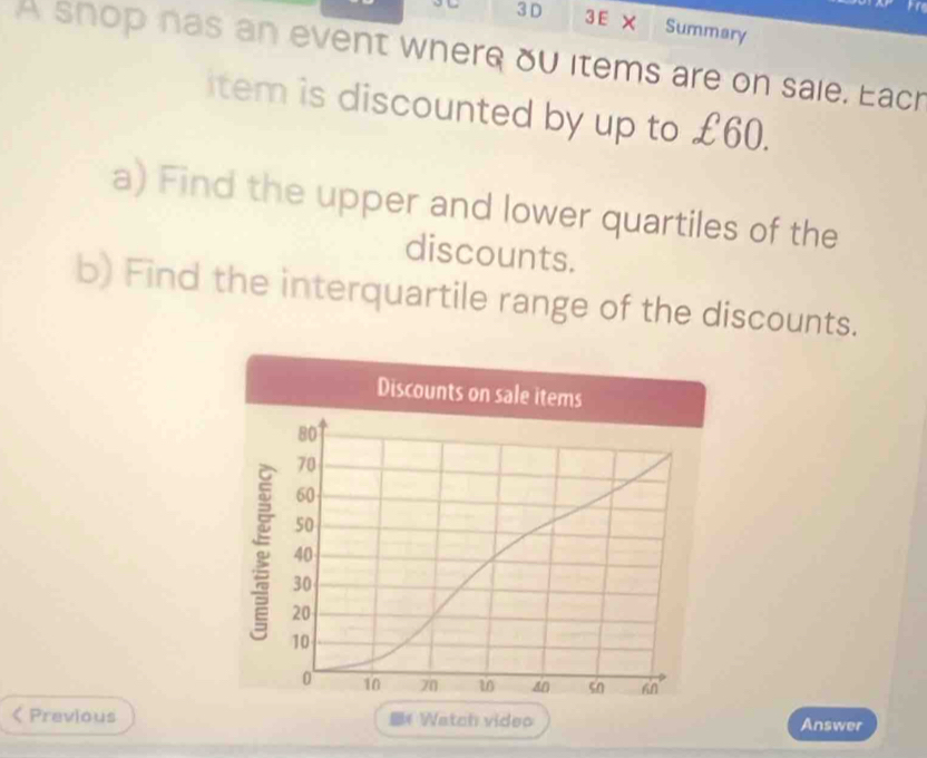 Summary 
A shop has an event where ou items are on sale. Eacr 
item is discounted by up to £60. 
a) Find the upper and lower quartiles of the 
discounts. 
b) Find the interquartile range of the discounts. 
Discounts on sale items
80
70
60
50
40
30
20
10
0 10 70 40 sn hn 
< Previous * Watch video Answer