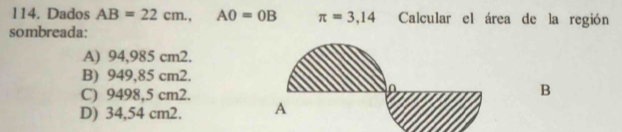 Dados AB=22cm., AO=OB π =3,14 Calcular el área de la región
sombreada:
A) 94,985 cm2.
B) 949,85 cm2.
C) 9498,5 cm2.
B
D) 34,54 cm2.