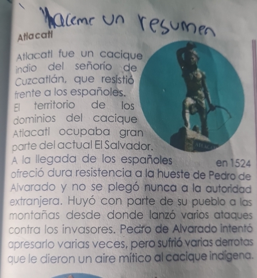 Atlacati 
Atlacatl fue un caciqu 
indio del señorío de 
Cuzcatlán, que resistió 
frente a los españoles. 
El territorio de los 
dominios del cacique 
Atlacatl ocupaba gra 
parte del actual El Salva 
A la llegada de los españoless en 1524
ofreció dura resistencia a la hueste de Pedro de 
Alvarado y no se plegó nunca a la autoridad 
extranjera. Huyó con parte de su pueblo a las 
montañas desde donde lanzó varios ataques 
contra los invasores. Pedro de Alvarado intentó 
apresario varias veces, pero sufrió varias derrotas 
que le dieron un aire mítico al cacique indígena.