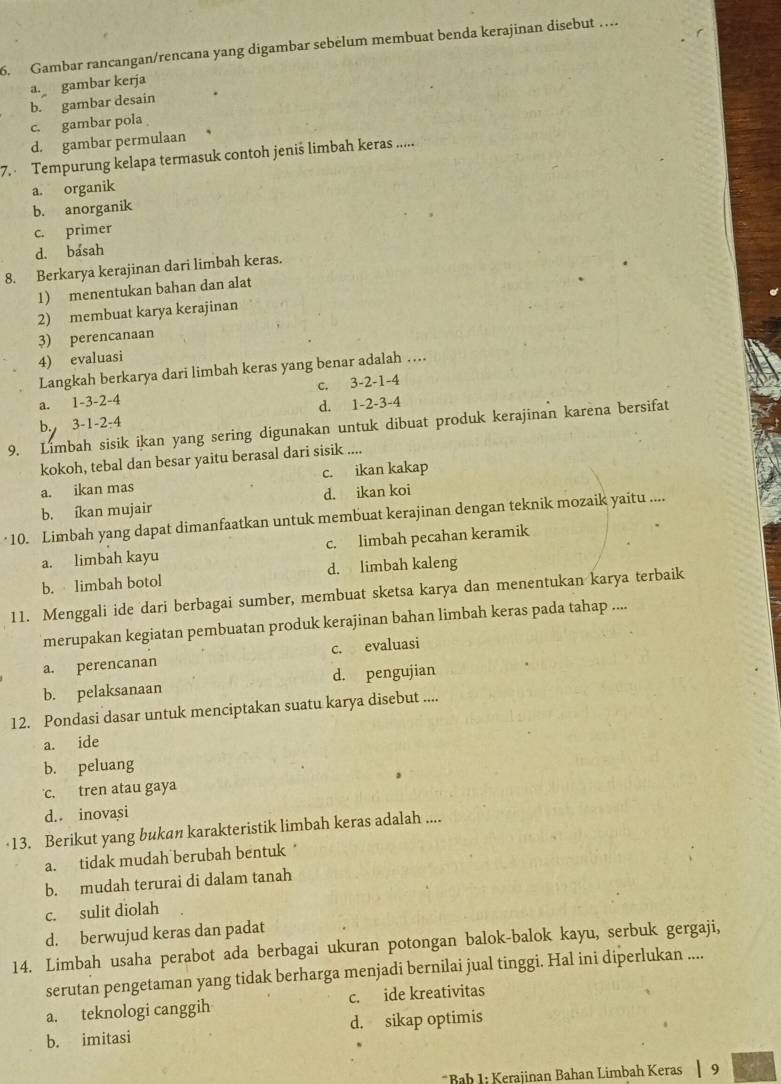 Gambar rancangan/rencana yang digambar sebelum membuat benda kerajinan disebut …
a. gambar kerja
b. gambar desain
c. gambar pola
d. gambar permulaan
7.  Tempurung kelapa termasuk contoh jeniś limbah keras .....
a. organik
b. anorganik
c. primer
d. basah
8. Berkarya kerajinan dari limbah keras.
1) menentukan bahan dan alat
2) membuat karya kerajinan
3) perencanaan
4) evaluasi
Langkah berkarya dari limbah keras yang benar adalah …
a. 1-3-2-4 c. 3-2-1-4
d. 1-2-3-4
b. 3-1-2-4
9. Limbah sisik ikan yang sering digunakan untuk dibuat produk kerajinan karena bersifat
kokoh, tebal dan besar yaitu berasal dari sisik ....
a. ikan mas c. ikan kakap
b. íkan mujair d. ikan koi
·10. Limbah yang dapat dimanfaatkan untuk membuat kerajinan dengan teknik mozaik yaitu ....
a. limbah kayu c. limbah pecahan keramik
b. limbah botol d. limbah kaleng
11. Menggali ide dari berbagai sumber, membuat sketsa karya dan menentukan karya terbaik
merupakan kegiatan pembuatan produk kerajinan bahan limbah keras pada tahap ....
a. perencanan c. evaluasi
b. pelaksanaan d. pengujian
12. Pondasi dasar untuk menciptakan suatu karya disebut ....
a. ide
b. peluang
c. tren atau gaya
d. inovasi
13. Berikut yang bukan karakteristik limbah keras adalah ....
a. tidak mudah berubah bentuk *
b. mudah terurai di dalam tanah
c. sulit diolah
d. berwujud keras dan padat
14. Limbah usaha perabot ada berbagai ukuran potongan balok-balok kayu, serbuk gergaji,
serutan pengetaman yang tidak berharga menjadi bernilai jual tinggi. Hal ini diperlukan ....
a. teknologi canggih c. ide kreativitas
b. imitasi d. sikap optimis
*Bab 1: Kerajinan Bahan Limbah Keras | 9