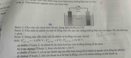 Thệu suấi phản ứng ester hóa trong trường hợp này là 50%
_J_ Câu 3. Tiến hành thí nghiệm theo các bước sau: 
_ 
ùa thí sin' 
hướn 
Bước 1: Cho vào cốc thuỷ tinh 30 mL dung dịch H₂SO₄ 0,5 M. 
Bước 2: Cho một lá nhôm và một lá đồng vào cốc sao cho chủng không tiếp xúc với nhau. Để yên khoảng 
1 phút. 
Bước 3: Dùng dây dẫn điện nổi lá nhôm và lá đồng với một vôn kể. 
Biết: E_(AP'/Al)°=-1,676V; E_2BP'/H_2^circ =0V; E_Cu^(2+)/Cu^circ =+0,34V. 
a) (biết) Ở bước 2, lá nhôm bị ăn mòn hoá học còn lá đồng không bị ăn mòn. 
b) (vận dụng) Ở bước 3, kim vôn kế chi 1,336 V. 
c) (biết) Ở bước 3, có sự tạo thành cặp pin điện hoá, trong đó lá nhôm là anode và lá đồng là cathode. 
d) (hiểu) Ở bước 3, khí chi thoát ra ở bể bặt lá đồng, còn ở lá nhôm không có khí thoát ra.