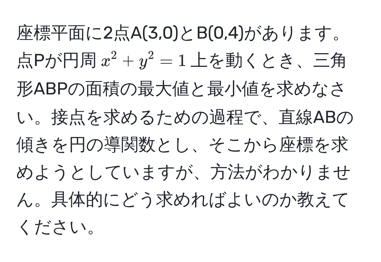 座標平面に2点A(3,0)とB(0,4)があります。点Pが円周$x^2+y^2=1$上を動くとき、三角形ABPの面積の最大値と最小値を求めなさい。接点を求めるための過程で、直線ABの傾きを円の導関数とし、そこから座標を求めようとしていますが、方法がわかりません。具体的にどう求めればよいのか教えてください。