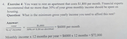 You want to rent an apartment that costs $1,800 per month. Financial experts 
recommend that no more than 30% of your gross monthly income should be spent on 
housing. 
Question: What is the minimum gross yearly income you need to afford this rent?

 rent/t  sus/orencome = ($1.800)/30% or0.30asdecimal =$6000 per month
Monthly income x 12 months per year vear=$6000* 12months=$72,000