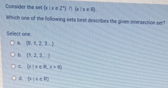 Consider the set  x|x∈ Z^+ ∩  x|x∈ R. 
Which one of the following sets best describes the given intersection set?
Select one:
a.  0,1,2,3...
b.  1,2,3,...
C.  x|x∈ R,x>0
d.  x|x∈ R