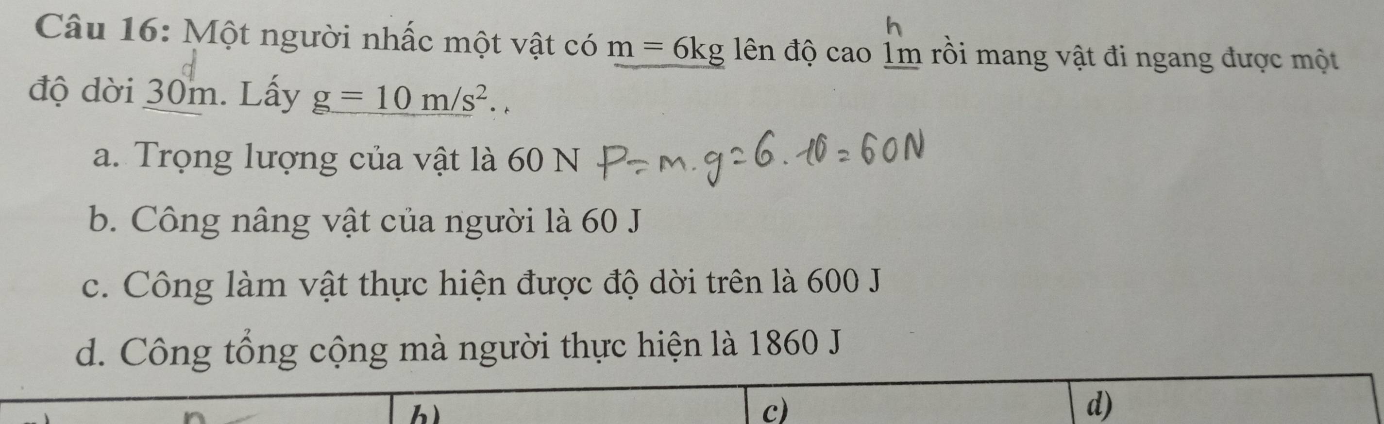 Một người nhấc một vật có m=6kg ên độ cao 1m rồi mang vật đi ngang được một
độ dời 30m. Lấy g=10m/s^2.
a. Trọng lượng của vật là 60 N
b. Công nâng vật của người là 60 J
c. Công làm vật thực hiện được độ dời trên là 600 J
d. Công tổng cộng mà người thực hiện là 1860 J.
c)
d)