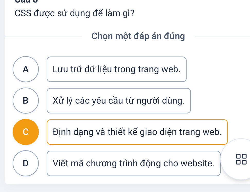 CSS được sử dụng để làm gì?
Chọn một đáp án đúng
A Lưu trữ dữ liệu trong trang web.
B Xử lý các yêu cầu từ người dùng.
C Định dạng và thiết kế giao diện trang web.
D Viết mã chương trình động cho website.