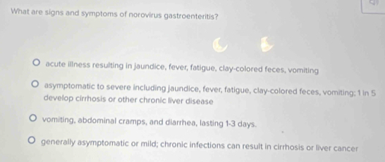 What are signs and symptoms of norovirus gastroenteritis?
acute illness resulting in jaundice, fever, fatigue, clay-colored feces, vomiting
asymptomatic to severe including jaundice, fever, fatigue, clay-colored feces, vomiting; 1 in 5
develop cirrhosis or other chronic liver disease
vomiting, abdominal cramps, and diarrhea, lasting 1-3 days.
generally asymptomatic or mild; chronic infections can result in cirrhosis or liver cancer