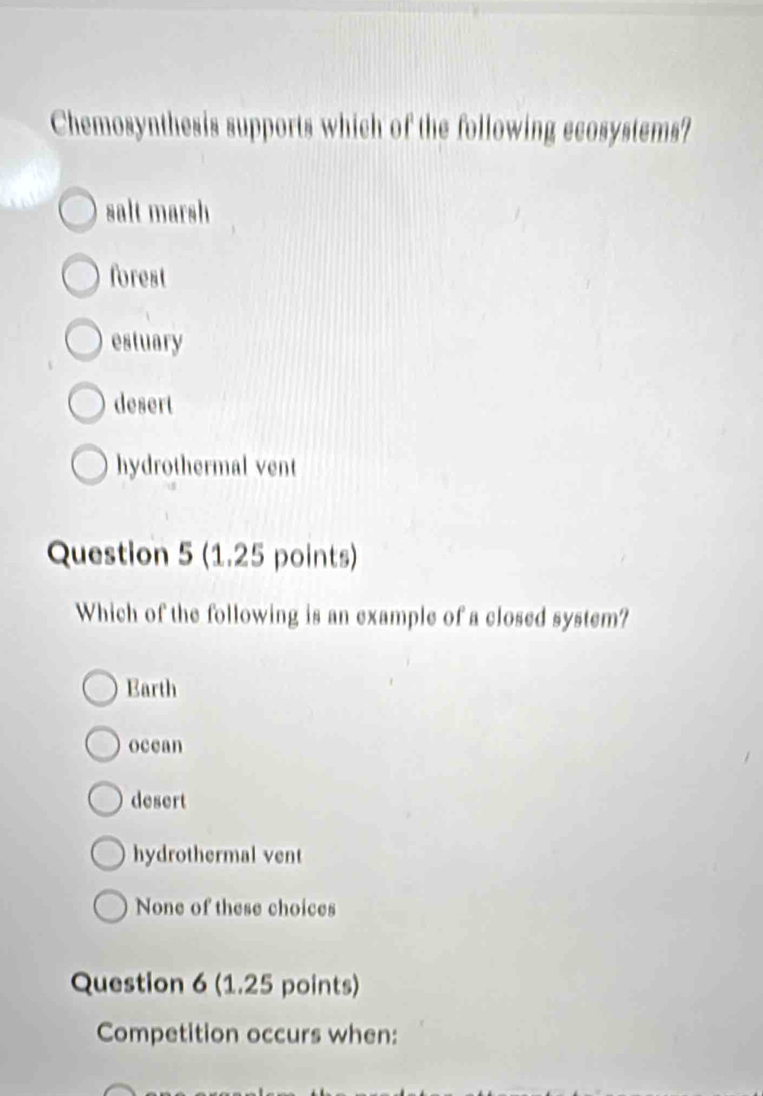 Chemosynthesis supports which of the following ecosystems?
salt marsh
forest
estuary
desert
hydrothermal vent
Question 5 (1.25 points)
Which of the following is an example of a closed system?
Earth
ocean
desert
hydrothermal vent
None of these choices
Question 6 (1.25 points)
Competition occurs when: