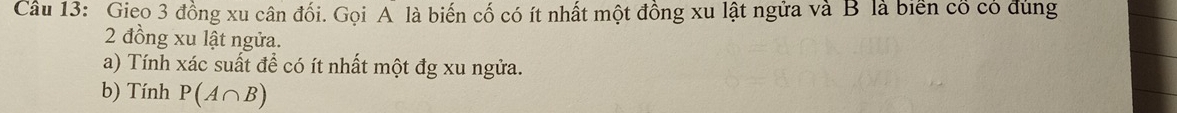 Gieo 3 đồng xu cân đối. Gọi A là biến cố có ít nhất một đồng xu lật ngửa và B là biển có có đùng
2 đồng xu lật ngửa. 
a) Tính xác suất đề có ít nhất một đg xu ngửa. 
b) Tính P(A∩ B)