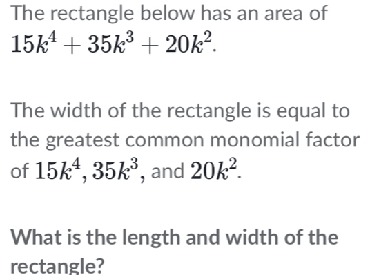 The rectangle below has an area of
15k^4+35k^3+20k^2. 
The width of the rectangle is equal to 
the greatest common monomial factor 
of 15k^4, 35k^3 , and 20k^2. 
What is the length and width of the 
rectangle?