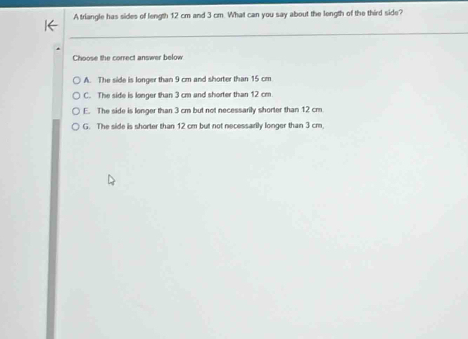 A triangle has sides of length 12 cm and 3 cm. What can you say about the length of the third side?
Choose the correct answer below
A. The side is longer than 9 cm and shorter than 15 cm
C. The side is longer than 3 cm and shorter than 12 cm.
E. The side is longer than 3 cm but not necessarily shorter than 12 cm
G. The side is shorter than 12 cm but not necessarily longer than 3 cm,