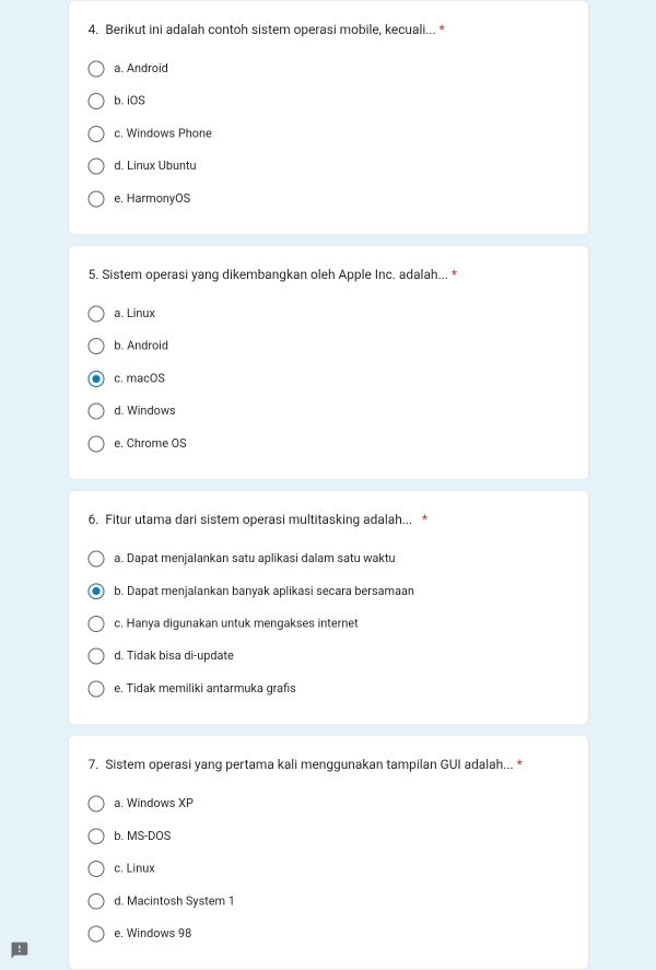 Berikut ini adalah contoh sistem operasi mobile, kecuali... *
a. Android
b. iOS
c. Windows Phone
d. Linux Ubuntu
e. HarmonyOS
5. Sistem operasi yang dikembangkan oleh Apple Inc. adalah... *
a. Linux
b. Android
c. macOS
d. Windows
e. Chrome OS
6. Fitur utama dari sistem operasi multitasking adalah...
a. Dapat menjalankan satu aplikasi dalam satu waktu
b. Dapat menjalankan banyak aplikasi secara bersamaan
c. Hanya digunakan untuk mengakses internet
d. Tidak bisa di-update
e. Tidak memiliki antarmuka grafıs
7. Sistem operasi yang pertama kali menggunakan tampilan GUI adalah... *
a. Windows XP
b. MS-DOS
c. Linux
d. Macintosh System 1
e. Windows 98