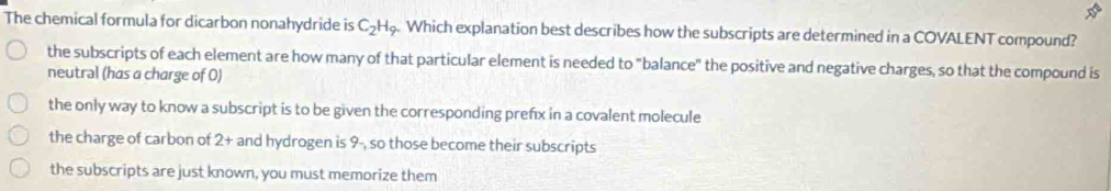 The chemical formula for dicarbon nonahydride is C_2H_9. Which explanation best describes how the subscripts are determined in a COVALENT compound?
the subscripts of each element are how many of that particular element is needed to "balance" the positive and negative charges, so that the compound is
neutral (has a charge of 0)
the only way to know a subscript is to be given the corresponding prefx in a covalent molecule
the charge of carbon of 2+ and hydrogen is 9- so those become their subscripts
the subscripts are just known, you must memorize them