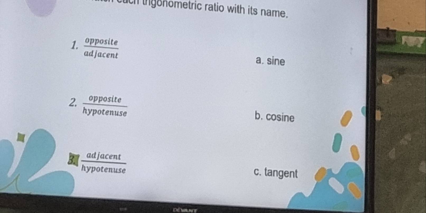 cuch ihgonometric ratio with its name.
1.  opposite/adjacent 
a. sine
2.  opposite/hypotenuse  b. cosine
B  adjacent/hypotenuse 
c. tangent
Démunte