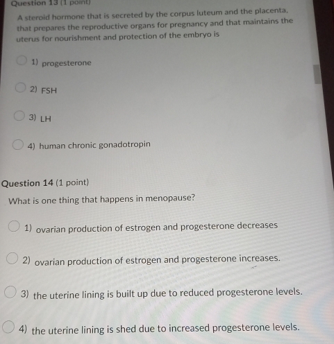 A steroid hormone that is secreted by the corpus luteum and the placenta,
that prepares the reproductive organs for pregnancy and that maintains the
uterus for nourishment and protection of the embryo is
1) progesterone
2) FSH
3) LH
4) human chronic gonadotropin
Question 14 (1 point)
What is one thing that happens in menopause?
1) ovarian production of estrogen and progesterone decreases
2) ovarian production of estrogen and progesterone increases.
3) the uterine lining is built up due to reduced progesterone levels.
4) the uterine lining is shed due to increased progesterone levels.