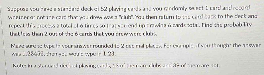 Suppose you have a standard deck of 52 playing cards and you randomly select 1 card and record 
whether or not the card that you drew was a ''club''. You then return to the card back to the deck and 
repeat this process a total of 6 times so that you end up drawing 6 cards total. Find the probability 
that less than 2 out of the 6 cards that you drew were clubs. 
Make sure to type in your answer rounded to 2 decimal places. For example, if you thought the answer 
was 1.23456, then you would type in 1.23. 
Note: In a standard deck of playing cards, 13 of them are clubs and 39 of them are not.