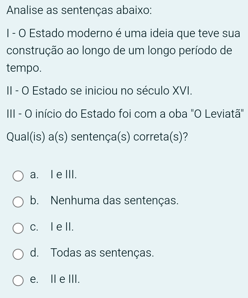 Analise as sentenças abaixo:
I - O Estado moderno é uma ideia que teve sua
construção ao longo de um longo período de
tempo.
II - O Estado se iniciou no século XVI.
III - O início do Estado foi com a oba "O Leviatã"
Qual(is) a(s) sentença(s) correta(s)?
a. I eIII.
b. Nenhuma das sentenças.
c. I eII.
d. Todas as sentenças.
e. II eIII.