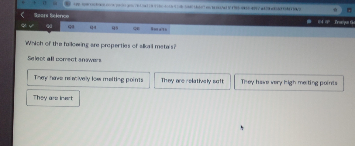 app-sparxscience.conpackages/7643a328-99bc-4c4b-934b-54d06bdef1es/tasks/a851ff55-4958-4597-a430-e3bb27bfd7b9/2
Sparx Science
84 xP Znalya G
Q1 Q2 Q3 Q4 Q5 Q6 Results
Which of the following are properties of alkali metals?
Select all correct answers
They have relatively low melting points They are relatively soft They have very high melting points
They are inert