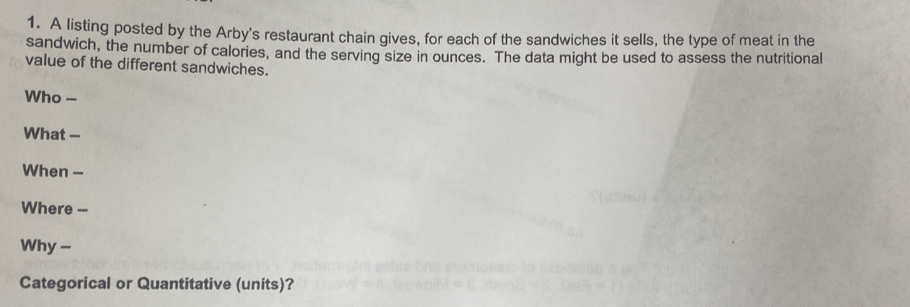 A listing posted by the Arby's restaurant chain gives, for each of the sandwiches it sells, the type of meat in the 
sandwich, the number of calories, and the serving size in ounces. The data might be used to assess the nutritional 
value of the different sandwiches. 
Who 
What -- 
When - 
Where -- 
Why - 
Categorical or Quantitative (units)?