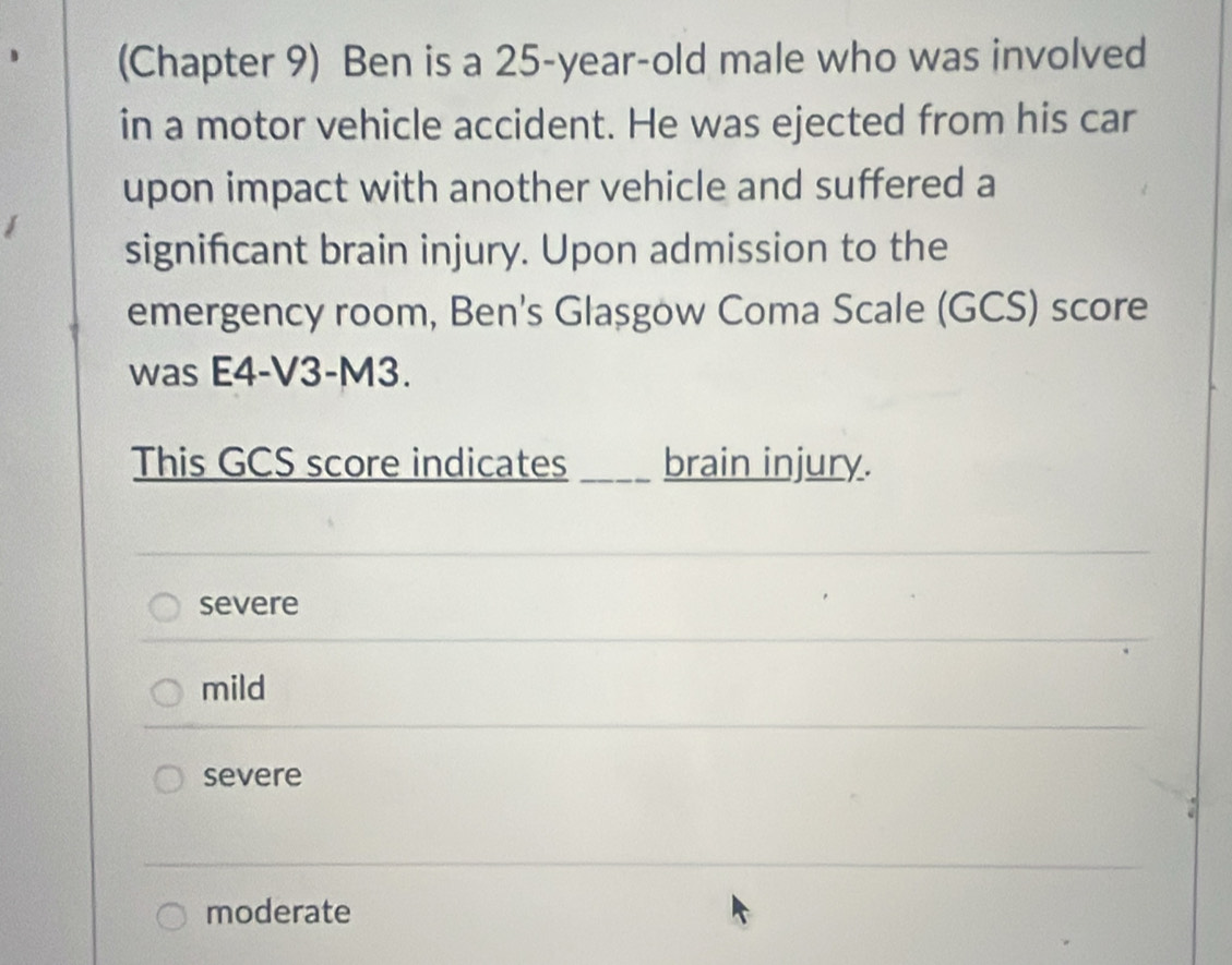 (Chapter 9) Ben is a 25-year-old male who was involved
in a motor vehicle accident. He was ejected from his car
upon impact with another vehicle and suffered a
signifcant brain injury. Upon admission to the
emergency room, Ben's Glasgow Coma Scale (GCS) score
was E4-V3-M3.
This GCS score indicates ____ brain injury.
severe
mild
severe
a
moderate