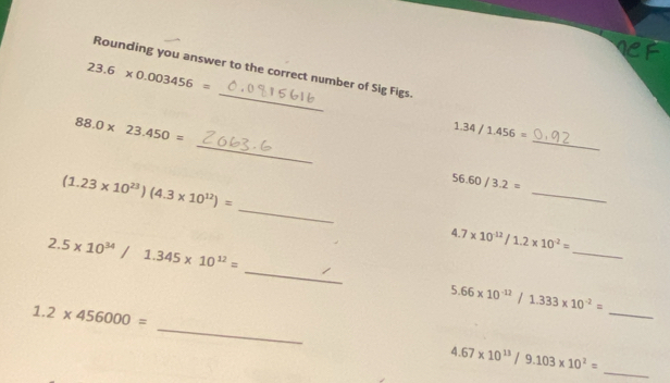 Rounding you answer to the correct number of Sig Figs.
23.6* 0.003456=
_ 
_
88.0* 23.450=
1.34/1.456=
(1.23* 10^(23))(4.3* 10^(12))=
_
56.60/3.2=
_ 
_
2.5* 10^(34)/1.345* 10^(12)=
_
4.7* 10^(-12)/1.2* 10^(-2)=
5.66* 10^(-12)/1.333* 10^(-2)=
_
1.2* 456000=
_
4.67* 10^(13)/9.103* 10^2=
_