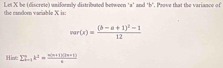 Let X be (discrete) uniformly distributed between ‘ a ’ and ‘ b ’. Prove that the variance of 
the random variable X is:
var(x)=frac (b-a+1)^2-112
Hint: sumlimits _(k=1)^nk^2= (n(n+1)(2n+1))/6 