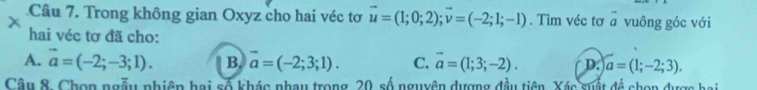 Trong không gian Oxyz cho hai véc tơ vector u=(1;0;2); vector v=(-2;1;-1). Tìm véc tơ vector a
x vuông góc với
hai véc tơ đã cho:
A. vector a=(-2;-3;1). B. vector a=(-2;3;1). C. vector a=(1;3;-2). D. a=(1;-2;3). 
Câu 8, Chọn ngẫu nhiên hai số khác nhau trong 20, số nguyên dượng đầu tiên, Xác suất đề chọn được hai