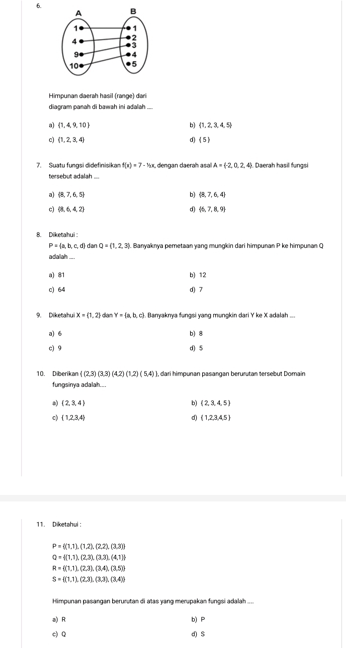 Himpunan daerah hasil (range) dari
diagram panah di bawah ini adalah ....
a)  1,4,9,10 b)  1,2,3, 4, 5
c)  1,2,3,4 d)  5 
7. Suatu fungsi didefinisikan f(x)=7-1/2x , dengan daerah asal A= -2,0,2,4. Daerah hasil fungs
tersebut adalah
a)  8,7,6,5 b)  8,7,6,4
c)  8,6,4,2 d)  6,7,8,9
8. Diketahui :
P= a,b,c,d dan Q= 1,2,3. Banyaknya pemetaan yang mungkin dari himpunan P ke himpunan Q
adalah
a) 81 b) 12
c) 64 d) 7
9. Diketahui X= 1,2 dan Y= a,b,c. Banyaknya fungsi yang mungkin dari Y ke X adalah ....
a) 6 b) 8
c) 9 d) 5
10. Diberikan  (2,3)(3,3)(4,2)(1,2)(5,4) , dari himpunan pasangan berurutan tersebut Domain
fungsinya adalah....
b)
a)  2,3,4  2,3,4,5
c)  1,2,3,4 d)  1,2,3,4,5
11. Diketahui :
P= (1,1),(1,2),(2,2),(3,3)
Q= (1,1),(2,3),(3,3),(4,1)
R= (1,1),(2,3),(3,4),(3,5)
S= (1,1),(2,3),(3,3),(3,4)
Himpunan pasangan berurutan di atas yang merupakan fungsi adalah ....
a) R b) P
c) Q d) S