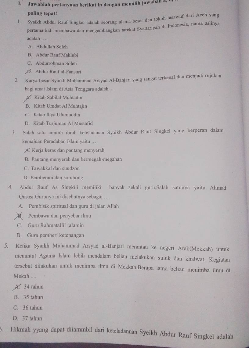 Jawablah pertanyaan berikut in dengan memilih jawaban a,
paling tepat!
1. Syaikh Abdur Rauf Singkel adalah seorang ulama besar dan tokoh tasawuf dari Aceh yang
pertama kali membawa dan mengembangkan tarekat Syattariyah di Indonesia, nama aslinya
adalah …
A. Abdullah Soleh
B. Abdur Rauf Mahlubi
C. Abdurrohman Soleh
D. Abdur Rauf al-Fansuri
2. Karya besar Syaikh Muhammad Arsyad Al-Banjari yang sangat terkenal dan menjadi rujukan
bagi umat Islam di Asia Tenggara adalah ....
A Kitab Sabilal Muhtadin
B. Kitab Umdat Al Muhtajin
C. Kitab Ihya Ulumuddin
D. Kitab Turjuman Al Mustafid
3. Salah satu contoh ibrah keteladanan Syaikh Abdur Rauf Singkel yang berperan dalam
kemajuan Peradaban Islam yaitu …
A. Kerja keras dan pantang menyerah
B. Pantang menyerah dan bermegah-megahan
C. Tawakkal dan suudzon
D. Pemberani dan sombong
4. Abdur Rauf As Singkili memiliki banyak sekali guru.Salah satunya yaitu Ahmad
Qusasi.Gurunya ini disebutnya sebagai …
A. Pembisik spiritual dan guru di jalan Allah
B Pembawa dan penyebar ilmu
C. Guru Rahmatallil ‘alamin
D. Guru pemberi ketenangan
5. Ketika Syaikh Muhammad Arsyad al-Banjari merantau ke negeri Arab(Mekkah) untuk
menuntut Agama Islam lebih mendalam beliau melakukan suluk dan khalwat. Kegiatan
tersebut dilakukan untuk menimba ilmu di Mekkah.Berapa lama beliau menimba ilmu di
Mekah ....
A. 34 tahun
B. 35 tahun
C. 36 tahun
D. 37 tahun
5. Hikmah yyang dapat diiammbil dari keteladannan Syeikh Abdur Rauf Singkel adalah