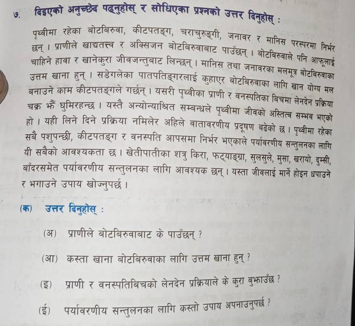 पथ्वीमा रहेक 
G ठड गो 


Tन H 
To T 
ख 
बनाउने काम कीट 
व न सप ब 
चक्र भैं घमिरहन्छ । यस्तै अन्योन 
ल पथ्वोमा जीव 

हो । यही लिने दिने प्रक्रिया नमिलेर ऑहित वरणोय 
सबै पश्पन्छी, कीटपतङ्ग र वनस्पति आपसमा 
a 
यी सबैको आवश्यकता छ। खेतीपातीका शत्र किरा, प 

बाँदरसमेत पर्यावरणीय सन्तुलनका लागि आव यस्ता जवलाड : 
र भगाउने उपाय खोज्नुपर्छ। 
(क) उत्तर दिनुहोस् : 
(अ) प्राणीले बोटबिरुवाबाट के पाउँछन् ? 
(आ) कस्ता खाना बोटबिरुवाका लागि उत्तम खाना हुन्? 
(इ) प्राणी र वनस्पतिबिचको लेनदेन प्रक्रियाले के कुरा बुभाउँछ ? 
(ई) पर्यावरणीय सन्तुलनका लागि कस्तो उपाय अपनाउनुपरछ?