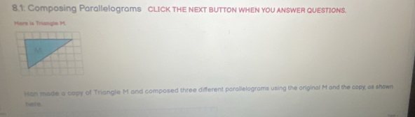 8.1: Composing Parallelograms cLICK tHE NEXT BUTTON WhEN yoU ANSWER QUESTIONS. 
Here is Triangle M. 
Han made a copy of Triangle M and composed three different parallelograms using the original M and the copy as shown 
here.