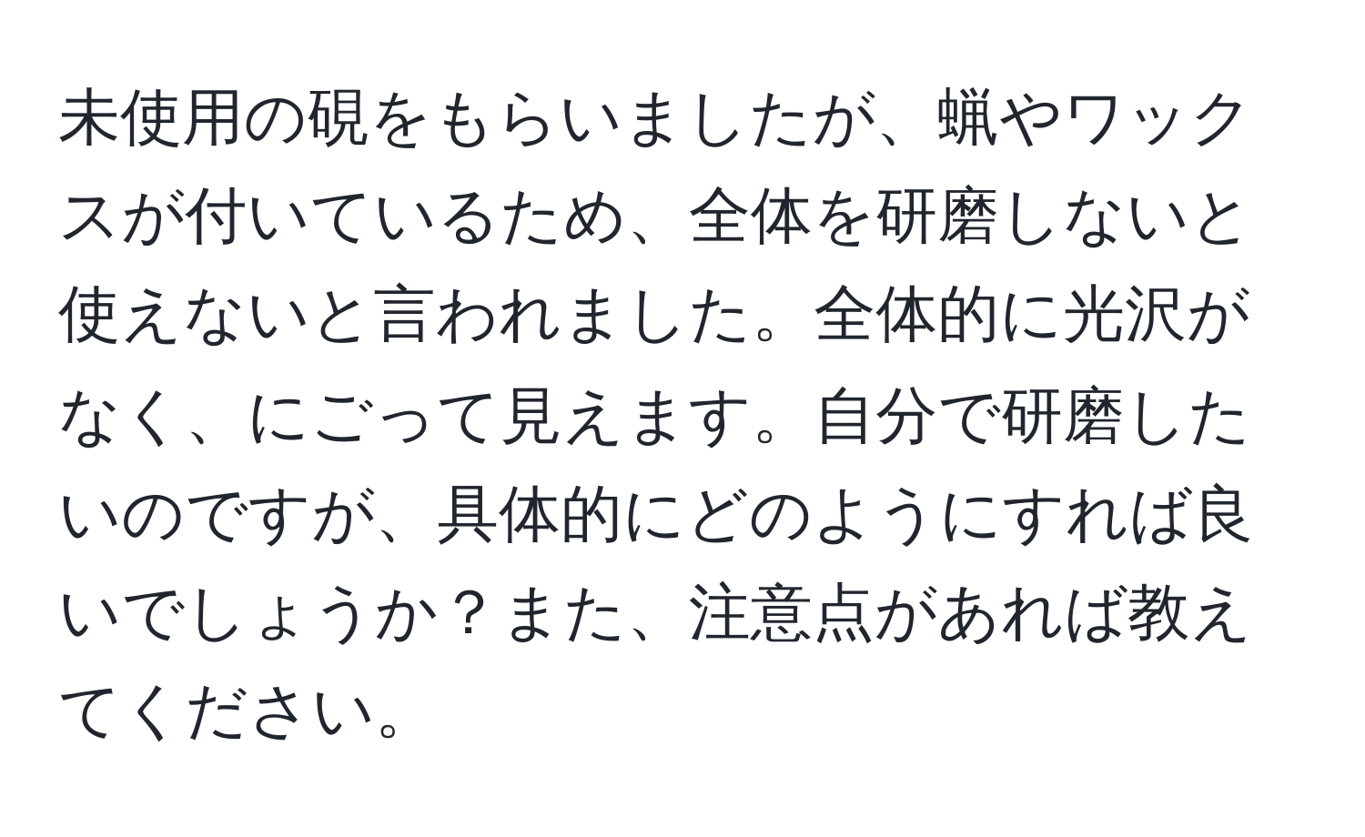 未使用の硯をもらいましたが、蝋やワックスが付いているため、全体を研磨しないと使えないと言われました。全体的に光沢がなく、にごって見えます。自分で研磨したいのですが、具体的にどのようにすれば良いでしょうか？また、注意点があれば教えてください。